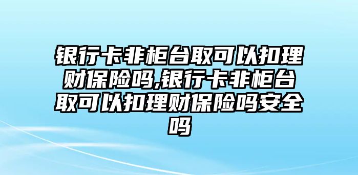 銀行卡非柜臺取可以扣理財(cái)保險(xiǎn)嗎,銀行卡非柜臺取可以扣理財(cái)保險(xiǎn)嗎安全嗎