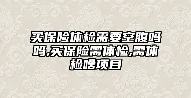 買保險體檢需要空腹嗎嗎,買保險需體檢,需體檢啥項目