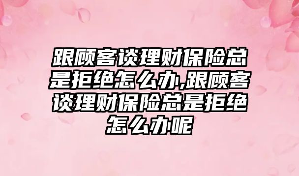 跟顧客談理財保險總是拒絕怎么辦,跟顧客談理財保險總是拒絕怎么辦呢