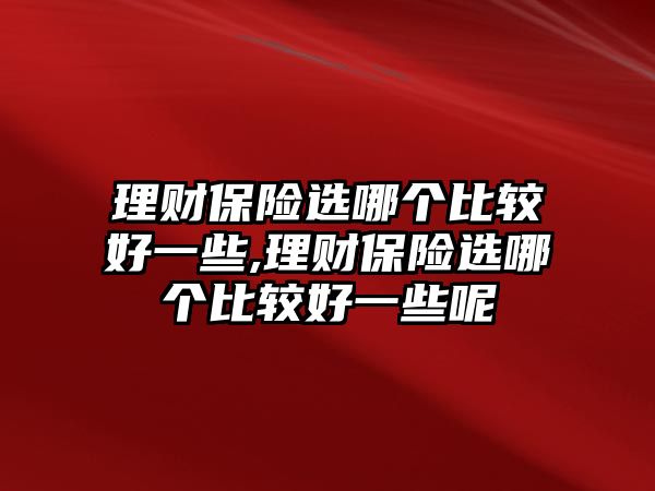 理財保險選哪個比較好一些,理財保險選哪個比較好一些呢