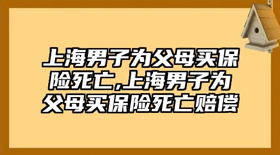 上海男子為父母買保險(xiǎn)死亡,上海男子為父母買保險(xiǎn)死亡賠償