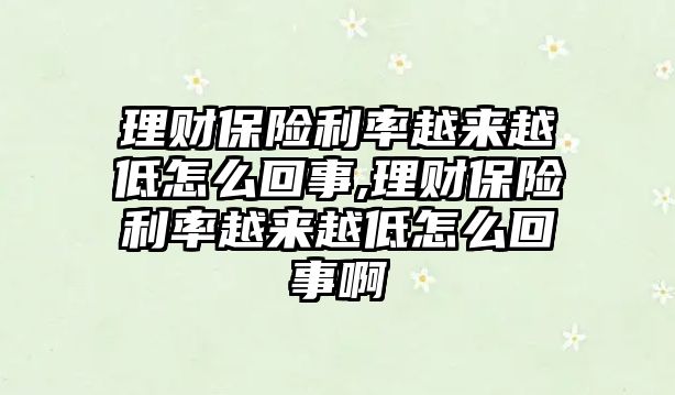 理財保險利率越來越低怎么回事,理財保險利率越來越低怎么回事啊