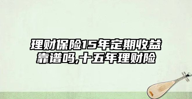 理財(cái)保險(xiǎn)15年定期收益靠譜嗎,十五年理財(cái)險(xiǎn)