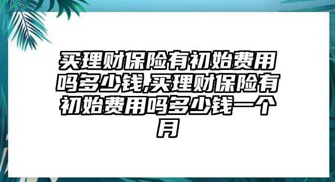 買理財保險有初始費用嗎多少錢,買理財保險有初始費用嗎多少錢一個月