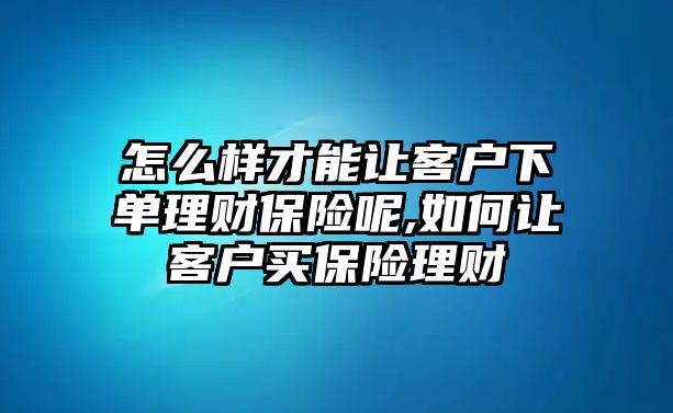 怎么樣才能讓客戶下單理財(cái)保險(xiǎn)呢,如何讓客戶買保險(xiǎn)理財(cái)