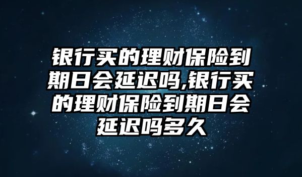 銀行買的理財保險到期日會延遲嗎,銀行買的理財保險到期日會延遲嗎多久