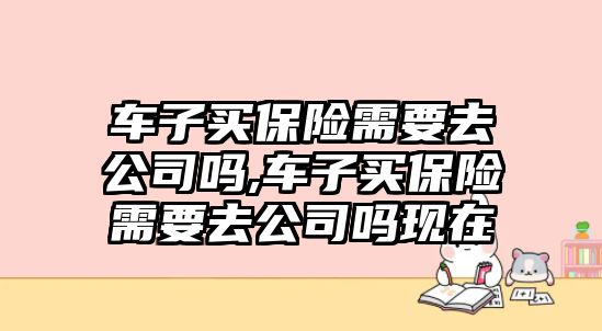 車子買保險(xiǎn)需要去公司嗎,車子買保險(xiǎn)需要去公司嗎現(xiàn)在