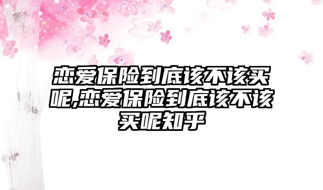 戀愛(ài)保險(xiǎn)到底該不該買呢,戀愛(ài)保險(xiǎn)到底該不該買呢知乎