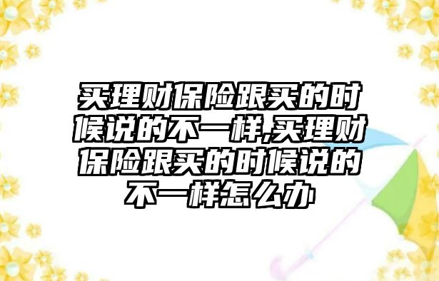 買理財(cái)保險(xiǎn)跟買的時(shí)候說(shuō)的不一樣,買理財(cái)保險(xiǎn)跟買的時(shí)候說(shuō)的不一樣怎么辦