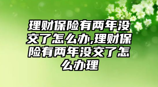 理財(cái)保險(xiǎn)有兩年沒交了怎么辦,理財(cái)保險(xiǎn)有兩年沒交了怎么辦理