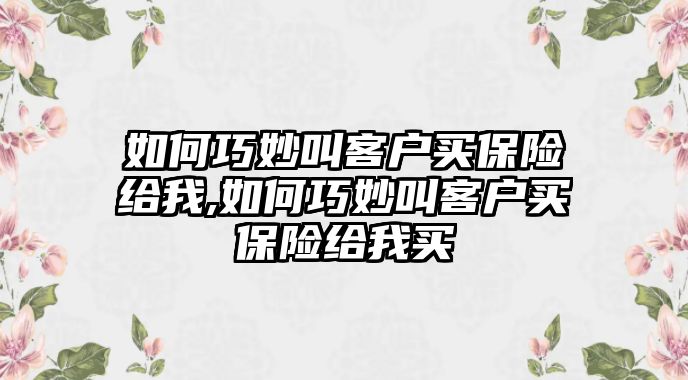 如何巧妙叫客戶買保險給我,如何巧妙叫客戶買保險給我買