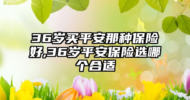 36歲買平安那種保險(xiǎn)好,36歲平安保險(xiǎn)選哪個合適