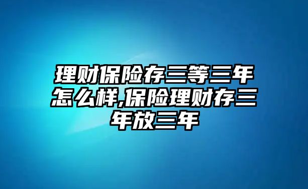 理財保險存三等三年怎么樣,保險理財存三年放三年