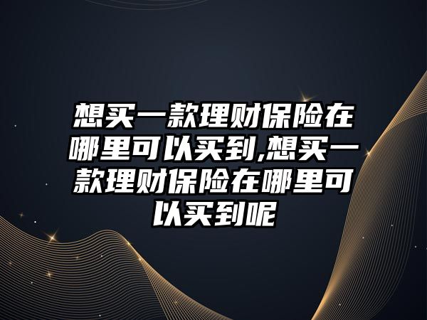 想買一款理財保險在哪里可以買到,想買一款理財保險在哪里可以買到呢