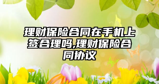 理財保險合同在手機上簽合理嗎,理財保險合同協(xié)議