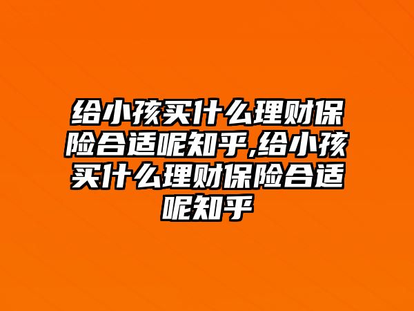 給小孩買什么理財保險合適呢知乎,給小孩買什么理財保險合適呢知乎