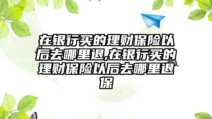 在銀行買的理財保險以后去哪里退,在銀行買的理財保險以后去哪里退保