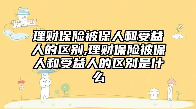 理財(cái)保險(xiǎn)被保人和受益人的區(qū)別,理財(cái)保險(xiǎn)被保人和受益人的區(qū)別是什么