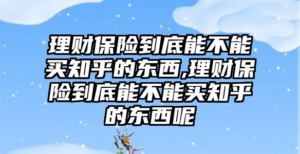 理財保險到底能不能買知乎的東西,理財保險到底能不能買知乎的東西呢