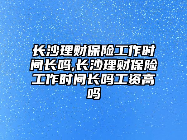 長沙理財保險工作時間長嗎,長沙理財保險工作時間長嗎工資高嗎