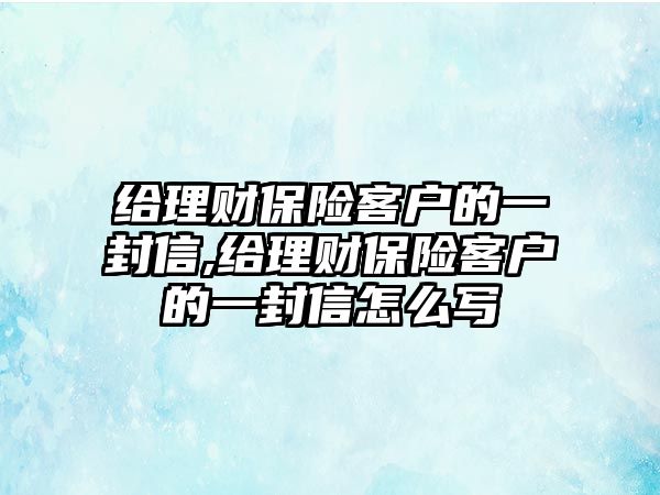 給理財保險客戶的一封信,給理財保險客戶的一封信怎么寫