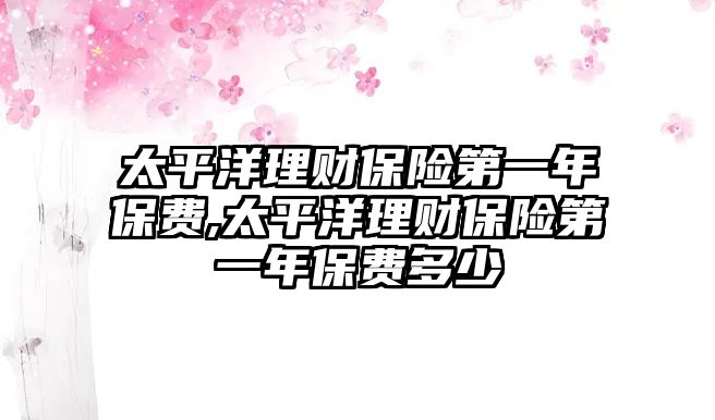 太平洋理財保險第一年保費,太平洋理財保險第一年保費多少