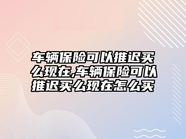 車輛保險可以推遲買么現(xiàn)在,車輛保險可以推遲買么現(xiàn)在怎么買