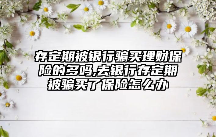 存定期被銀行騙買理財保險的多嗎,去銀行存定期被騙買了保險怎么辦