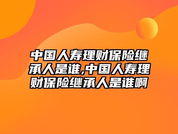 中國(guó)人壽理財(cái)保險(xiǎn)繼承人是誰(shuí),中國(guó)人壽理財(cái)保險(xiǎn)繼承人是誰(shuí)啊