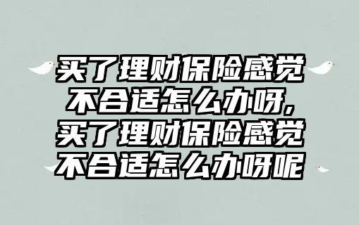 買了理財保險感覺不合適怎么辦呀,買了理財保險感覺不合適怎么辦呀呢