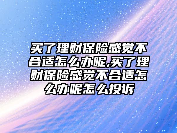 買了理財保險感覺不合適怎么辦呢,買了理財保險感覺不合適怎么辦呢怎么投訴