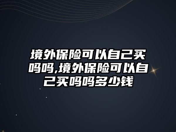 境外保險(xiǎn)可以自己買嗎嗎,境外保險(xiǎn)可以自己買嗎嗎多少錢