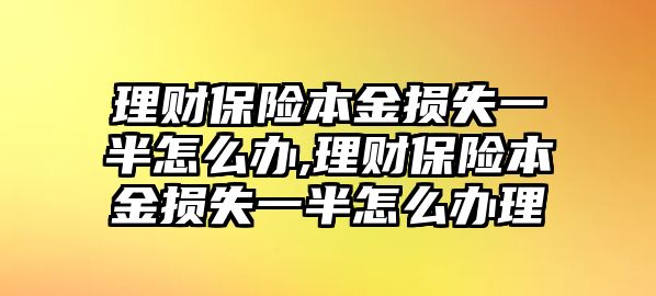 理財保險本金損失一半怎么辦,理財保險本金損失一半怎么辦理