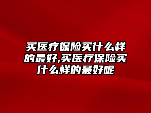 買醫(yī)療保險(xiǎn)買什么樣的最好,買醫(yī)療保險(xiǎn)買什么樣的最好呢