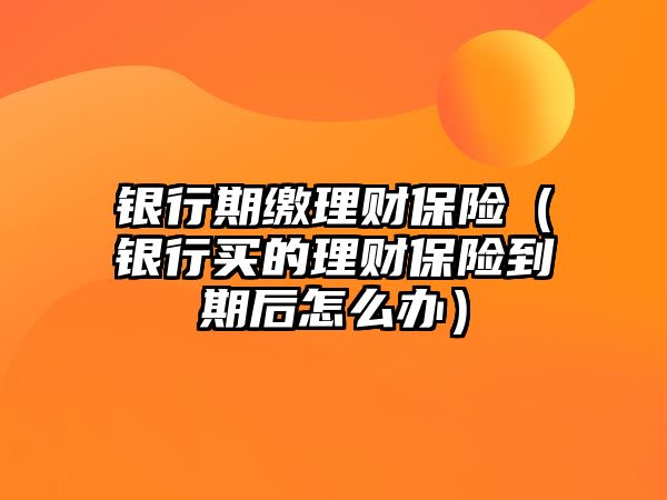 銀行期繳理財保險（銀行買的理財保險到期后怎么辦）