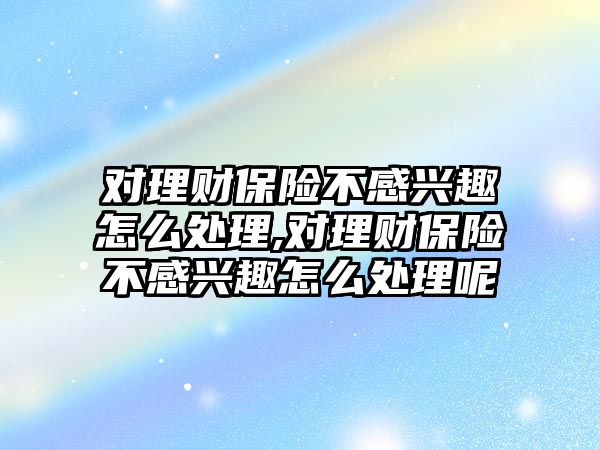 對理財保險不感興趣怎么處理,對理財保險不感興趣怎么處理呢