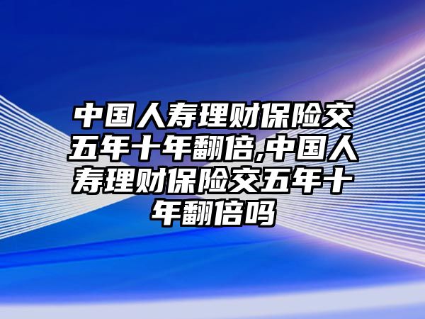 中國人壽理財保險交五年十年翻倍,中國人壽理財保險交五年十年翻倍嗎