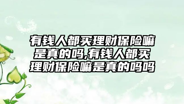 有錢人都買理財(cái)保險(xiǎn)嘛是真的嗎,有錢人都買理財(cái)保險(xiǎn)嘛是真的嗎嗎