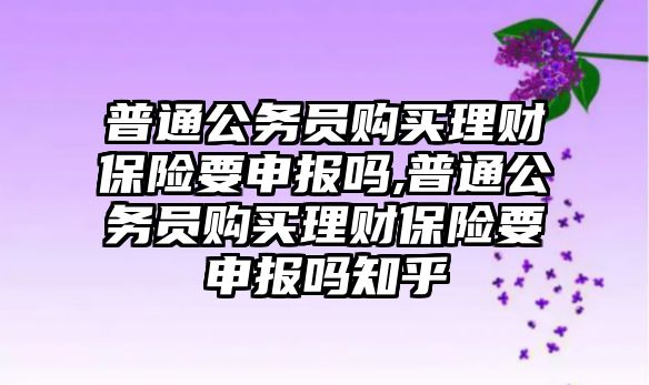 普通公務(wù)員購買理財保險要申報嗎,普通公務(wù)員購買理財保險要申報嗎知乎