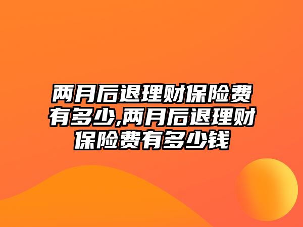 兩月后退理財(cái)保險(xiǎn)費(fèi)有多少,兩月后退理財(cái)保險(xiǎn)費(fèi)有多少錢