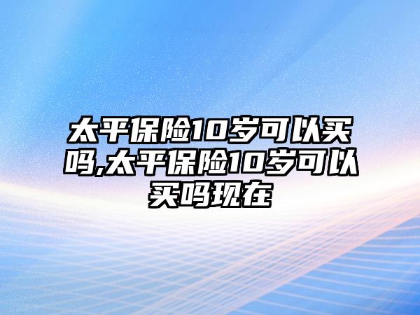 太平保險10歲可以買嗎,太平保險10歲可以買嗎現(xiàn)在