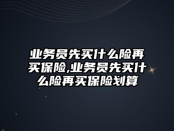 業(yè)務(wù)員先買什么險再買保險,業(yè)務(wù)員先買什么險再買保險劃算