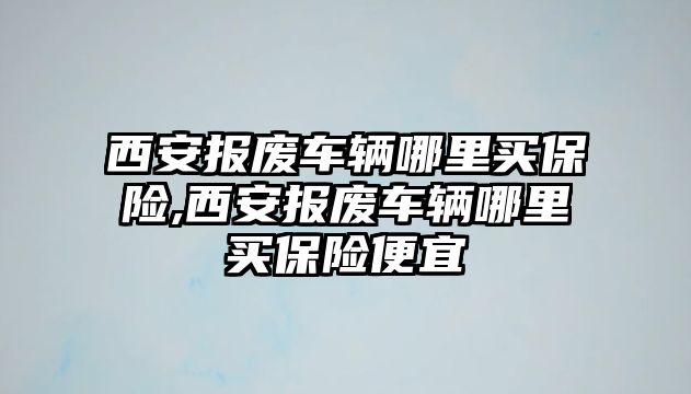 西安報廢車輛哪里買保險,西安報廢車輛哪里買保險便宜