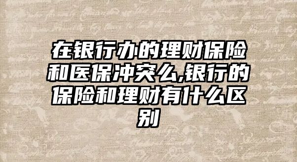 在銀行辦的理財保險和醫(yī)保沖突么,銀行的保險和理財有什么區(qū)別