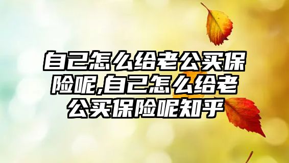 自己怎么給老公買保險呢,自己怎么給老公買保險呢知乎