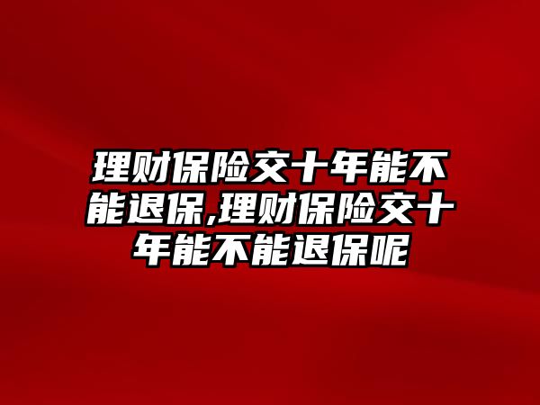 理財(cái)保險(xiǎn)交十年能不能退保,理財(cái)保險(xiǎn)交十年能不能退保呢