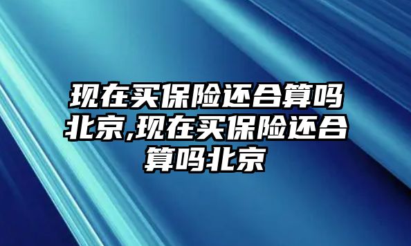 現(xiàn)在買保險(xiǎn)還合算嗎北京,現(xiàn)在買保險(xiǎn)還合算嗎北京