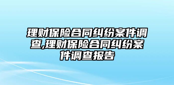 理財(cái)保險(xiǎn)合同糾紛案件調(diào)查,理財(cái)保險(xiǎn)合同糾紛案件調(diào)查報(bào)告