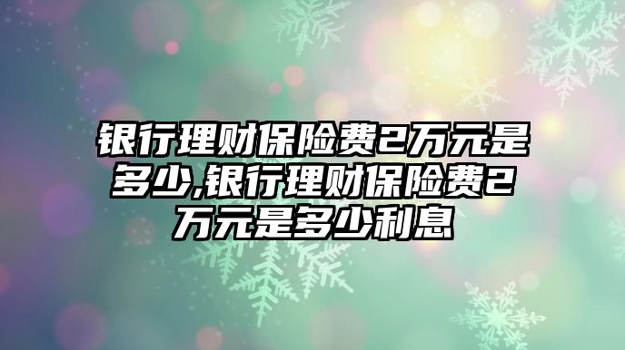 銀行理財(cái)保險(xiǎn)費(fèi)2萬(wàn)元是多少,銀行理財(cái)保險(xiǎn)費(fèi)2萬(wàn)元是多少利息