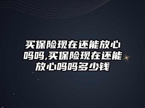 買保險現(xiàn)在還能放心嗎嗎,買保險現(xiàn)在還能放心嗎嗎多少錢